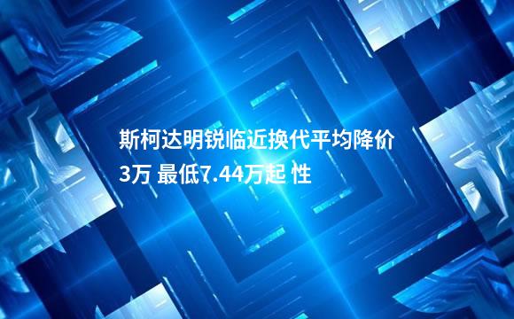 斯柯达明锐临近换代平均降价3万 最低7.44万起 性